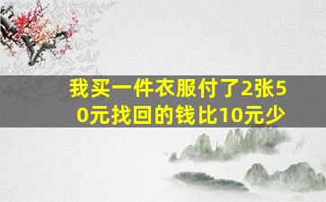 我买一件衣服付了2张50元找回的钱比10元少