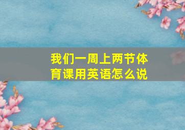 我们一周上两节体育课用英语怎么说