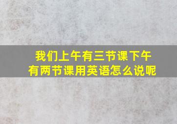 我们上午有三节课下午有两节课用英语怎么说呢