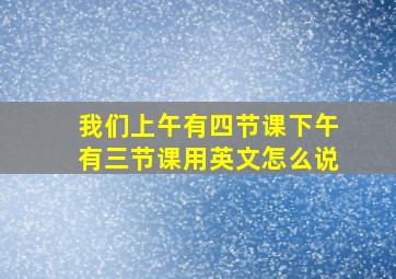 我们上午有四节课下午有三节课用英文怎么说