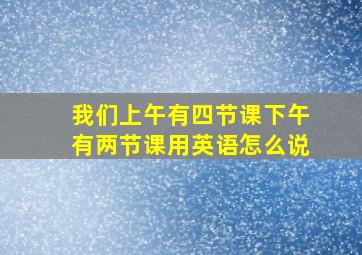 我们上午有四节课下午有两节课用英语怎么说