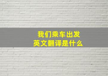 我们乘车出发英文翻译是什么