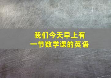 我们今天早上有一节数学课的英语