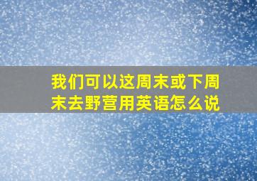 我们可以这周末或下周末去野营用英语怎么说