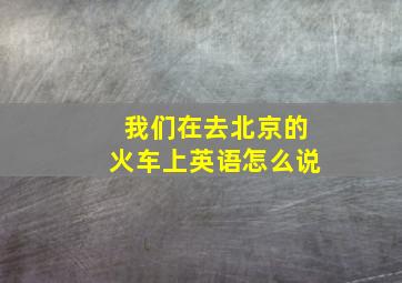 我们在去北京的火车上英语怎么说