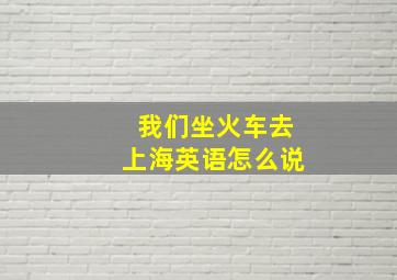 我们坐火车去上海英语怎么说