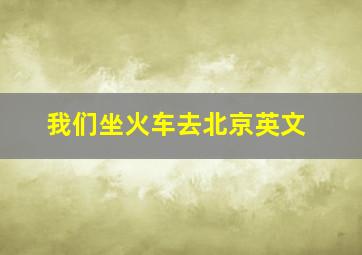 我们坐火车去北京英文