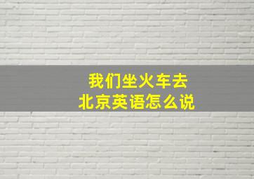 我们坐火车去北京英语怎么说