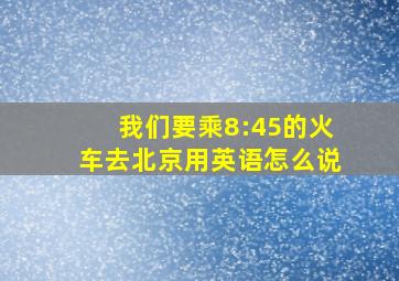 我们要乘8:45的火车去北京用英语怎么说