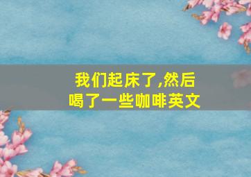 我们起床了,然后喝了一些咖啡英文