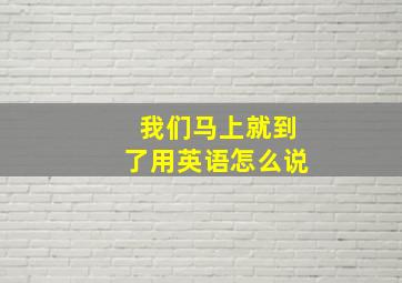 我们马上就到了用英语怎么说