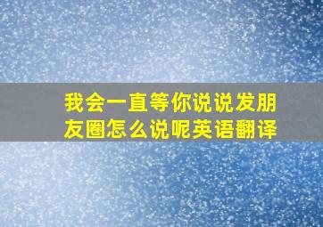 我会一直等你说说发朋友圈怎么说呢英语翻译