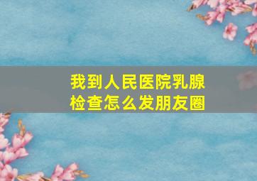 我到人民医院乳腺检查怎么发朋友圈