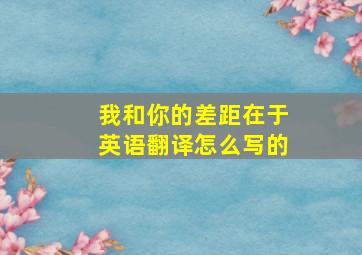 我和你的差距在于英语翻译怎么写的