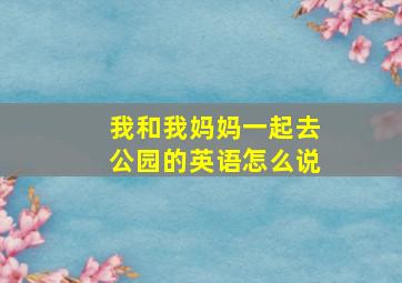 我和我妈妈一起去公园的英语怎么说