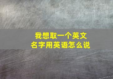 我想取一个英文名字用英语怎么说