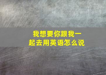 我想要你跟我一起去用英语怎么说