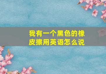 我有一个黑色的橡皮擦用英语怎么说