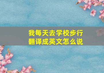 我每天去学校步行翻译成英文怎么说