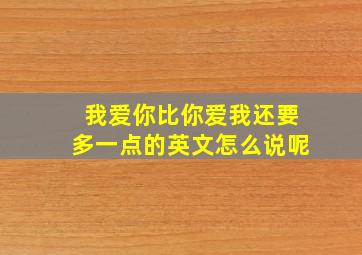 我爱你比你爱我还要多一点的英文怎么说呢