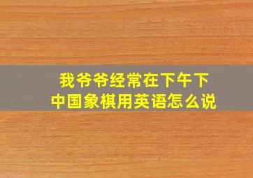 我爷爷经常在下午下中国象棋用英语怎么说