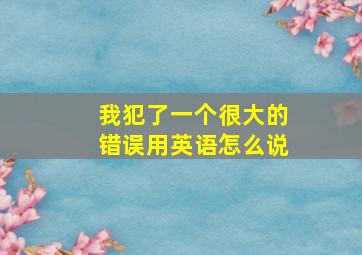 我犯了一个很大的错误用英语怎么说