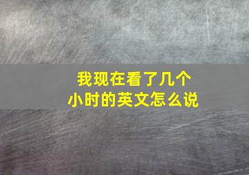 我现在看了几个小时的英文怎么说