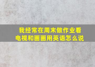 我经常在周末做作业看电视和画画用英语怎么说