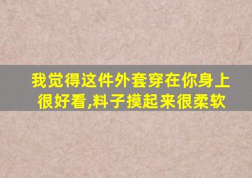 我觉得这件外套穿在你身上很好看,料子摸起来很柔软