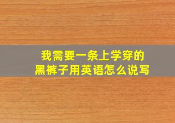 我需要一条上学穿的黑裤子用英语怎么说写