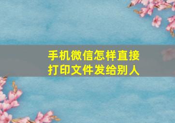 手机微信怎样直接打印文件发给别人