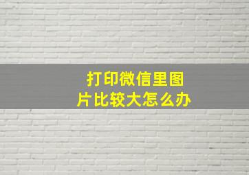 打印微信里图片比较大怎么办