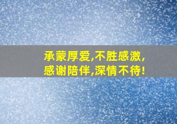 承蒙厚爱,不胜感激,感谢陪伴,深情不待!