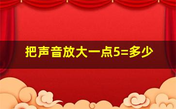 把声音放大一点5=多少