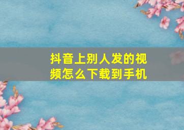 抖音上别人发的视频怎么下载到手机