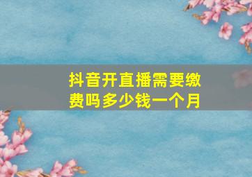 抖音开直播需要缴费吗多少钱一个月