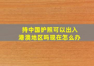 持中国护照可以出入港澳地区吗现在怎么办