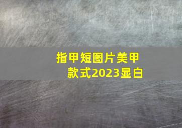 指甲短图片美甲款式2023显白