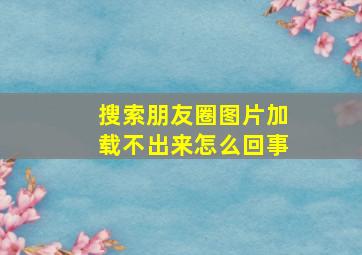 搜索朋友圈图片加载不出来怎么回事