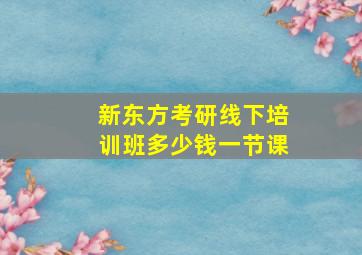 新东方考研线下培训班多少钱一节课