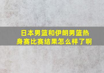 日本男篮和伊朗男篮热身赛比赛结果怎么样了啊