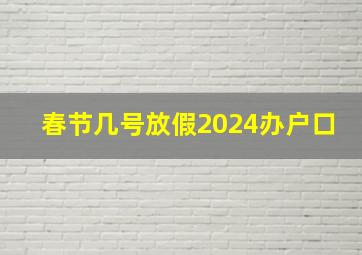 春节几号放假2024办户口