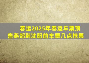 春运2025年春运车票预售燕郊到沈阳的车票几点抢票