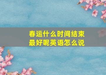 春运什么时间结束最好呢英语怎么说