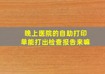 晚上医院的自助打印单能打出检查报告来嘛