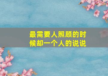 最需要人照顾的时候却一个人的说说