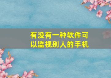 有没有一种软件可以监视别人的手机