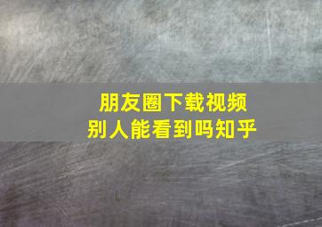 朋友圈下载视频别人能看到吗知乎