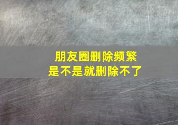 朋友圈删除频繁是不是就删除不了