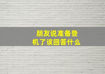 朋友说准备登机了该回答什么